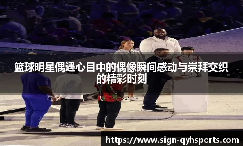 篮球明星偶遇心目中的偶像瞬间感动与崇拜交织的精彩时刻